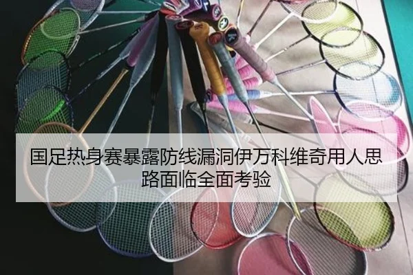 国足热身赛暴露防线漏洞伊万科维奇用人思路面临全面考验